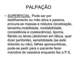 PALPAÇÃO
• SUPERFICIAL: Pode ser por
dedilhamento ou mão ativa e passiva,
procura-se massas e nódulos (localização,
tamanho,mobilidade, moldabilidade,
consistência e coalescência), lipoma,
flácido ou tenso (abdomen em tábua, quer
dizer peritonite), sensibilidade (se está
dolorido ou não), falhas aponeuróticas,
pode-se pedir para o paciente fazer
manobra de vassalva enquanto faz a P.S.
 