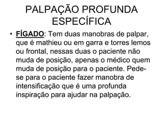 PALPAÇÃO PROFUNDA
ESPECÍFICA
• FÍGADO: Tem duas manobras de palpar,
que é mathieu ou em garra e torres lemos
ou frontal, nessas duas o paciente não
muda de posição, apenas o médico quem
muda de posição para o paciente. Pede-
se para o paciente fazer manobra de
intensificação que é uma profunda
inspiração para ajudar na palpação.
 
