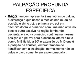PALPAÇÃO PROFUNDA
ESPECÍFICA
• BAÇO: também apresenta 2 manobras de palpar,
a diferença é que nessa o médico não muda de
posição e sim o pct, a primeira é o pct em
decúbito dorsal e o médico com uma mão ativa no
baço e outra passiva na região lombar do
paciente, e a outra o médico continua na mesma
posição e o pct vai para o decúbito lateral direito
com o MIE fletido a 90º e extensão do MID que é
a posição de shuster, lembrar também de
itensificar com a inspiração, normalmente não se
palpa o baço somente em esplenomegalia .
 