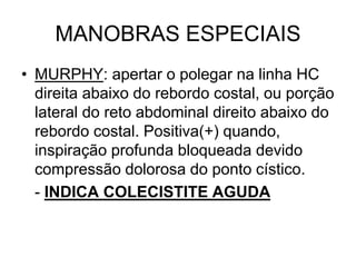 MANOBRAS ESPECIAIS
• MURPHY: apertar o polegar na linha HC
direita abaixo do rebordo costal, ou porção
lateral do reto abdominal direito abaixo do
rebordo costal. Positiva(+) quando,
inspiração profunda bloqueada devido
compressão dolorosa do ponto cístico.
- INDICA COLECISTITE AGUDA
 