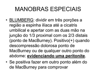 MANOBRAS ESPECIAIS
• BLUMBERG: dividir em três porções a
região a espinha ilíaca até a cicatris
umbilical e apertar com as duas mão na
junção do 1/3 proximal com os 2/3 distais
(ponto de MacBurney). Positivo(+) quando
descompressão dolorosa ponto de
MacBurney ou de qualquer outro ponto do
abdome: evidenciando uma peritonite.
• Se positiva fazer em outro ponto além do
de MacBurney para comprovar
 