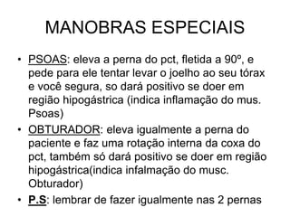 MANOBRAS ESPECIAIS
• PSOAS: eleva a perna do pct, fletida a 90º, e
pede para ele tentar levar o joelho ao seu tórax
e você segura, so dará positivo se doer em
região hipogástrica (indica inflamação do mus.
Psoas)
• OBTURADOR: eleva igualmente a perna do
paciente e faz uma rotação interna da coxa do
pct, também só dará positivo se doer em região
hipogástrica(indica infalmação do musc.
Obturador)
• P.S: lembrar de fazer igualmente nas 2 pernas
 