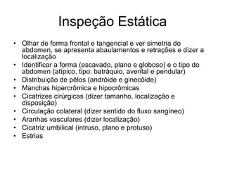 Inspeção Estática
• Olhar de forma frontal e tangencial e ver simetria do
abdomen, se apresenta abaulamentos e retrações e dizer a
localização
• Identificar a forma (escavado, plano e globoso) e o tipo do
abdomen (atípico, tipo: batráquio, avental e pendular)
• Distribuição de pêlos (andrôide e ginecôide)
• Manchas hipercrômica e hipocrômicas
• Cicatrizes cirúrgicas (dizer tamanho, localização e
disposição)
• Circulação colateral (dizer sentido do fluxo sangíneo)
• Aranhas vasculares (dizer localização)
• Cicatriz umbilical (intruso, plano e protuso)
• Estrias
 
