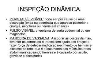 INSPEÇÃO DINÂMICA
• PERISTALSE VISÍVEL: pode ser por causa de uma
obstrução (brida ou aderência que aparece posterior a
cirurgia, neoplaisa ou hérnia em criança)
• PULSO VISÍVEL: aneurisma de aorta abdominal ou em
magricelos
• MANOBRA DE VASSALVA: Assoprar as costas da mão,
levantar as pernas ou o tronco sem ajuda dos braços e
fazer força de defecar (indica aparecimento de hérnias e
diástase de reto, que é afastamento dos músculos retos
abdominais causando hérnias e é causado por ascite,
gravidez e obesidade)
 
