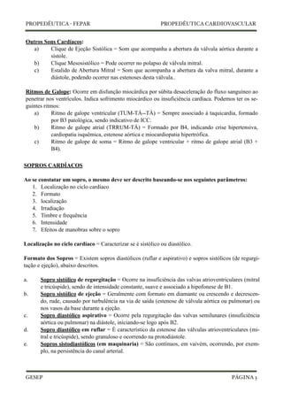 PROPEDÊUTICA - FEPAR PROPEDÊUTICA CARDIOVASCULAR 
Outros Sons Cardíacos: 
a) Clique de Ejeção Sistólica = Som que acompanha a abertura da válvula aórtica durante a 
sístole. 
b) Clique Mesosistólico = Pode ocorrer no polapso de válvula mitral. 
c) Estalido de Abertura Mitral = Som que acompanha a abertura da valva mitral, durante a 
diástole, podendo ocorrer nas estenoses desta válvula.. 
Ritmos de Galope: Ocorre em disfunção miocárdica por súbita desaceleração do fluxo sanguíneo ao 
penetrar nos ventrículos. Indica sofrimento miocárdico ou insuficiência cardíaca. Podemos ter os se-guintes 
ritmos: 
a) Ritmo de galope ventricular (TUM-TÁ--TÁ) = Sempre associado à taquicardia, formado 
por B3 patológica, sendo indicativo de ICC. 
b) Ritmo de galope atrial (TRRUM-TÁ) = Formado por B4, indicando crise hipertensiva, 
cardiopatia isquêmica, estenose aórtica e miocardiopatia hipertrófica. 
c) Ritmo de galope de soma = Ritmo de galope ventricular + ritmo de galope atrial (B3 + 
B4). 
SOPROS CARDÍACOS 
Ao se constatar um sopro, o mesmo deve ser descrito baseando-se nos seguintes parâmetros: 
1. Localização no ciclo cardíaco 
2. Formato 
3. localização 
4. Irradiação 
5. Timbre e frequência 
6. Intensidade 
7. Efeitos de manobras sobre o sopro 
Localização no ciclo cardíaco = Caracterizar se é sistólico ou diastólico. 
Formato dos Sopros = Existem sopros diastólicos (ruflar e aspirativo) e sopros sistólicos (de regurgi-tação 
e ejeção), abaixo descritos. 
a. Sopro sistólico de regurgitação = Ocorre na insuficiência das valvas atrioventriculares (mitral 
e tricúspide), sendo de intensidade constante, suave e associado a hipofonese de B1. 
b. Sopro sistólico de ejeção = Geralmente com formato em diamante ou crescendo e decrescen-do, 
rude, causado por turbulência na via de saída (estenose de válvula aórtica ou pulmonar) ou 
nos vasos da base durante a ejeção. 
c. Sopro diastólico aspirativo = Ocorre pela regurgitação das valvas semilunares (insuficiência 
aórtica ou pulmonar) na diástole, iniciando-se logo após B2. 
d. Sopro diastólico em ruflar = É característico da estenose das válvulas atrioventriculares (mi-tral 
e tricúspide), sendo granuloso e ocorrendo na protodiástole. 
e. Sopros sistodiastólicos (em maquinaria) = São contínuos, em vaivém, ocorrendo, por exem-plo, 
na persistência do canal arterial. 
GESEP 
PÁGINA 3 
 