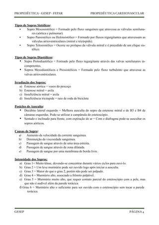 PROPEDÊUTICA - GESEP - FEPAR PROPEDÊUTICA CARDIOVASCULAR 
Tipos de Sopros Sistólicos: 
• Sopro Mesossistólico = Formado pelo fluxo sanguíneo que atravessa as válvulas semiluna-res 
(aórtica e pulmonar). 
• Sopro Pansistólico ou Holossistólico = Formado por fluxos regurgitantes que atravessam as 
válvulas atrioventriculares (mitral e tricúspide). 
• Sopro Telessistólico = Ocorre no prolapso da válvula mitral e é precedido de um clique sis-tólico. 
Tipos de Sopros Diastólicos: 
• 
Sopro Protodiastólico = Formado pelo fluxo regurgitante através das valvas semilunares in-competentes. 
• 
Sopros Mesodiastólicos e Pressistólicos = Formado pelo fluxo turbulento que atravessa as 
valvas atrioventriculares. 
Irradiação dos Sopros: 
a) Estenose aórtica = vasos do pescoço 
b) Estenose mitral = axila 
c) Insuficiência mitral = axila 
d) Insuficiência tricúspide = raio de roda de bicicleta 
Posições de Ausculta: 
• 
Decúbito lateral esquerdo = Melhora ausculta do sopro da estenose mitral e de B3 e B4 de 
câmaras esquerdas. Pode-se utilizar a campânula do estetoscópio. 
• 
Sentado e inclinado para frente, com expiração do ar = Com o diafragma pode-se auscultar os 
sopros aórticos. 
Causas de Sopro: 
a) Aumento da velocidade da corrente sanguínea. 
b) Diminuição da viscosidade sanguínea. 
c) Passagem de sangue através de uma área estreita. 
d) Passagem de sangue através de zona dilatada. 
e) Passagem de sangue por uma membrana de borda livre. 
Intensidade dos Sopros: 
a) Grau 1= Muito tênue, devendo-se concentrar durante vários ciclos para ouvi-lo. 
b) Grau 2 = Um leve murmúrio pode ser ouvido logo após iniciar a ausculta. 
c) Grau 3 = Maior do que o grau 2, porém não pode ser palpado. 
d) Grau 4 = Murmúrio alto, associado a frêmito palpável. 
e) Grau 5 = Murmúrio muito alto, que requer contato parcial do estetoscópio com a pele, mas 
que não é audível além da parede torácica. 
f) Grau 6 = Murmúrio alto o suficiente para ser ouvido com o estetoscópio sem tocar a parede 
torácica. 
GESEP 
PÁGINA 4 
 
