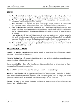 PROPEDÊUTICA - FEPAR PROPEDÊUTICA CARDIOVASCULAR 
PULSOS 
1. Pulso de amplitude aumentada (magnus celere) = Pulso amplo de fácil palpação. Ocorre em 
insuficiência aórtica ou em situações de alto débito cardíaco (sepse, anemia, tireotoxicose). 
2. Pulso de amplitude diminuída (parvus et tardus) = Ocorre na estenose aórtica e na insuficiên-cia 
cardíaca, por diminuição do débito cardíaco. 
3. Pulso bisferens = São palpados dois picos sistólicos por sístole, ocorrendo em situações na 
qual um grande volume sistólico é ejetado na aorta, como na insuficiência aórtica grave. 
4. Pulso alternante = Os batimentos são rítmicos mas a intensidade do pulso varia entre os bati-mentos, 
ocorrendo devido a variações no enchimento e na contratilidade miocárdica nas disfun-ções 
de ventrículo esquerdo. Ocorre quando existe grave comprometimento da função ventricu-lar 
esquerda. 
5. Pulso paradoxal = É um exagero na diminuição da pressão arterial sistólica durante a inspira-ção, 
sendo percebido na palpação como uma diminuição do pulso à inspiração (é uma redução 
superior a 10mmHg na pressão sistólica durante a inspiração). Ocorre em situações como tam-ponamento 
cardíaco, pericardite constritiva, doenças das vias aéreas ou embolia pulmonar. 
6. Pulso arrítmico (delirium cordis) = Quando totalmente arrítmico e de intensidade variável 
pode significar fibrilação atrial. 
CONSIDERAÇÕES GERAIS 
Manobra de Rivero-Carvalho = Diferencia entre o sopro da insuficiência mitral e tricúspide (o sopro 
tricúspide é mais intenso na inspiração). 
Sopro de Grahan-Steel = É um sopro diastólico precoce, que ocorre na insuficiência da válvula pul-monar 
secundário a hipertensão pulmonar. 
Sopro de Austin Flint = É um ruflar diastólico, por fechamento funcional da válvula mitral em decor-rência 
de insuficiência da válvula aórtica. 
Sopro de Still = É um sopro mesosistólico suave, não estando associado a doenças. 
Sopro de Carey Coombs = É um sopro protomesodiastólico precedido de B3 que ocorre na insufici-ência 
mitral decorrente de moléstia reumática aguda, devido ao grande fluxo de sangue pela artéria 
pulmonar ressoando no átrio esquerdo, criando assim este sopro de fluxo diastólico. 
Sopros “Inocentes” = Sem frêmito; nunca são diastólicos ou holossistólicos; suaves; sem alteração de 
bulhas e com irradiação restrita. 
GESEP 
PÁGINA 6 
 
