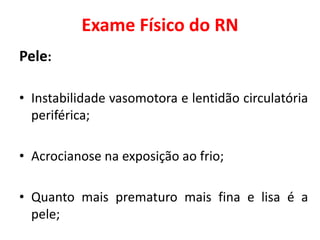 Exame Físico do RN
Pele:
• Instabilidade vasomotora e lentidão circulatória
periférica;
• Acrocianose na exposição ao frio;
• Quanto mais prematuro mais fina e lisa é a
pele;
 
