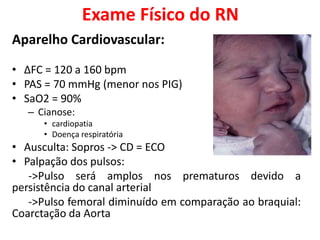 Exame Físico do RN
Aparelho Cardiovascular:
• ΔFC = 120 a 160 bpm
• PAS = 70 mmHg (menor nos PIG)
• SaO2 = 90%
– Cianose:
• cardiopatia
• Doença respiratória
• Ausculta: Sopros -> CD = ECO
• Palpação dos pulsos:
->Pulso será amplos nos prematuros devido a
persistência do canal arterial
->Pulso femoral diminuído em comparação ao braquial:
Coarctação da Aorta
 