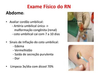 Exame Físico do RN
Abdome:
• Avaliar cordão umbilical:
- Artéria umbilical única ->
malformação congênita (renal)
- coto umbilical cai com 7 a 10 dias
• Sinais de Inflação do coto umbilical:
- Edema
- Vermelhidão
- Saída de secreção purulenta
- Dor
• Limpeza 3x/dia com álcool 70%
 