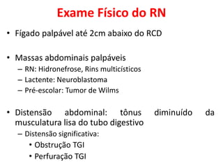 Exame Físico do RN
• Fígado palpável até 2cm abaixo do RCD
• Massas abdominais palpáveis
– RN: Hidronefrose, Rins multicísticos
– Lactente: Neuroblastoma
– Pré-escolar: Tumor de Wilms
• Distensão abdominal: tônus diminuído da
musculatura lisa do tubo digestivo
– Distensão significativa:
• Obstrução TGI
• Perfuração TGI
 