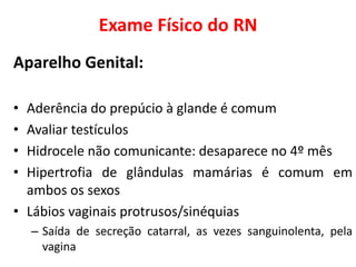 Exame Físico do RN
Aparelho Genital:
• Aderência do prepúcio à glande é comum
• Avaliar testículos
• Hidrocele não comunicante: desaparece no 4º mês
• Hipertrofia de glândulas mamárias é comum em
ambos os sexos
• Lábios vaginais protrusos/sinéquias
– Saída de secreção catarral, as vezes sanguinolenta, pela
vagina
 