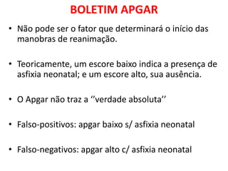 BOLETIM APGAR
• Não pode ser o fator que determinará o início das
manobras de reanimação.
• Teoricamente, um escore baixo indica a presença de
asfixia neonatal; e um escore alto, sua ausência.
• O Apgar não traz a ‘’verdade absoluta’’
• Falso-positivos: apgar baixo s/ asfixia neonatal
• Falso-negativos: apgar alto c/ asfixia neonatal
 