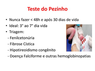 Teste do Pezinho
• Nunca fazer < 48h e após 30 dias de vida
• Ideal: 3° ao 7° dia vida
• Triagem:
- Fenilcetonúria
- Fibrose Cística
- Hipotireoidismo congênito
- Doença Falciforme e outras hemoglobinopatias
 