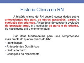 História Clínica do RN
A história clínica do RN deverá conter dados sobre
antecedentes dos pais, de outras gestações, partos e
evolução das crianças. Ainda deverão constar a evolução
da gestação atual, e a evolução do parto e da criança,
do nascimento até o momento atual.
São itens fundamentais para uma compreensão
mais ampla do quadro clínico do RN:
• Identificação.
• Antecedentes Obstétricos.
• Dados do Parto.
• Condições de Nascimento.
 