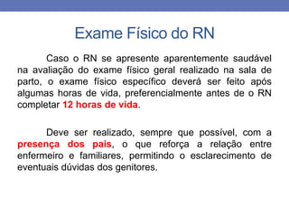 Exame Físico do RN
Caso o RN se apresente aparentemente saudável
na avaliação do exame físico geral realizado na sala de
parto, o exame físico específico deverá ser feito após
algumas horas de vida, preferencialmente antes de o RN
completar 12 horas de vida.
Deve ser realizado, sempre que possível, com a
presença dos pais, o que reforça a relação entre
enfermeiro e familiares, permitindo o esclarecimento de
eventuais dúvidas dos genitores.
 
