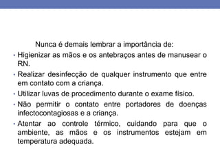 Nunca é demais lembrar a importância de:
• Higienizar as mãos e os antebraços antes de manusear o
RN.
• Realizar desinfecção de qualquer instrumento que entre
em contato com a criança.
• Utilizar luvas de procedimento durante o exame físico.
• Não permitir o contato entre portadores de doenças
infectocontagiosas e a criança.
• Atentar ao controle térmico, cuidando para que o
ambiente, as mãos e os instrumentos estejam em
temperatura adequada.
 