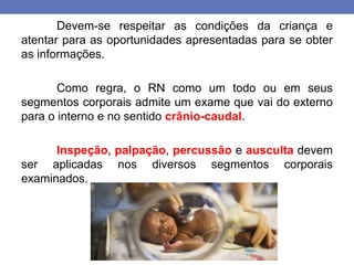 Devem-se respeitar as condições da criança e
atentar para as oportunidades apresentadas para se obter
as informações.
Como regra, o RN como um todo ou em seus
segmentos corporais admite um exame que vai do externo
para o interno e no sentido crânio-caudal.
Inspeção, palpação, percussão e ausculta devem
ser aplicadas nos diversos segmentos corporais
examinados.
 