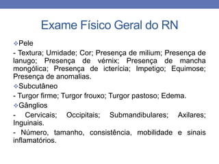 Exame Físico Geral do RN
Pele
- Textura; Umidade; Cor; Presença de milium; Presença de
lanugo; Presença de vérnix; Presença de mancha
mongólica; Presença de icterícia; Impetigo; Equimose;
Presença de anomalias.
Subcutâneo
- Turgor firme; Turgor frouxo; Turgor pastoso; Edema.
Gânglios
- Cervicais; Occipitais; Submandibulares; Axilares;
Inguinais.
- Número, tamanho, consistência, mobilidade e sinais
inflamatórios.
 