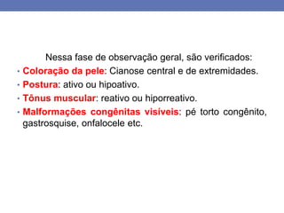 Nessa fase de observação geral, são verificados:
• Coloração da pele: Cianose central e de extremidades.
• Postura: ativo ou hipoativo.
• Tônus muscular: reativo ou hiporreativo.
• Malformações congênitas visíveis: pé torto congênito,
gastrosquise, onfalocele etc.
 