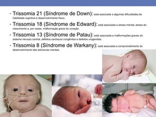 • Trissomia 21 (Síndrome de Down): está associada a algumas dificuldades de
habilidade cognitiva e desenvolvimento físico.
• Trissomia 18 (Síndrome de Edward): está associada a atraso mental, atraso do
crescimento e, por vezes, malformação grave do coração.
• Trissomia 13 (Síndrome de Patau):está associada a malformações graves do
sistema nervoso central, defeitos cardíacos congênitos e defeitos urogenitais.
• Trissomia 8 (Síndrome de Warkany):está associada a comprometimento do
desenvolvimento das estruturas mentais.
 