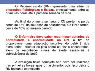 O Recém-nascido (RN) apresenta uma série de
alterações fisiológicas e físicas, principalmente entre as
primeiras horas até a primeira semana de vida.
Ao final da primeira semana, o RN pré-termo perde
cerca de 15% do seu peso ao nascimento, e o RN a termo,
cerca de 10% no mesmo período.
O Enfermeiro deve saber reconhecer achados de
normalidade e anormalidade no RN, a fim de
proporcionar uma adaptação favorável do bebê à vida
extrauterina, orientar os pais sobre os sinais encontrados,
além de reconhecer sinais de alerta essenciais a
sobrevivência do bebê.
A avaliação física completa não deve ser realizada
nas primeiras horas após o nascimento, pois isso deixa o
RN bastante estressado.
 