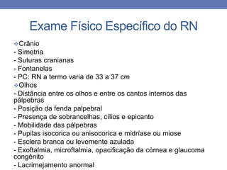 Exame Físico Específico do RN
Crânio
- Simetria
- Suturas cranianas
- Fontanelas
- PC: RN a termo varia de 33 a 37 cm
Olhos
- Distância entre os olhos e entre os cantos internos das
pálpebras
- Posição da fenda palpebral
- Presença de sobrancelhas, cílios e epicanto
- Mobilidade das pálpebras
- Pupilas isocorica ou anisocorica e midríase ou miose
- Esclera branca ou levemente azulada
- Exoftalmia, microftalmia, opacificação da córnea e glaucoma
congênito
- Lacrimejamento anormal
 