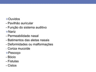 Ouvidos
- Pavilhão auricular
- Função do sistema auditivo
Nariz
- Permeabilidade nasal
- Batimentos das aletas nasais
- Deformidades ou malformações
- Coriza mucoíde
Pescoço
- Bócio
- Fistulas
- Cistos
 