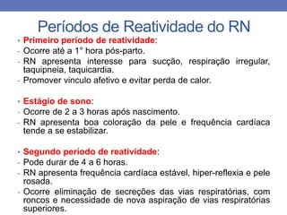 Períodos de Reatividade do RN
• Primeiro período de reatividade:
- Ocorre até a 1° hora pós-parto.
- RN apresenta interesse para sucção, respiração irregular,
taquipneia, taquicardia.
- Promover vinculo afetivo e evitar perda de calor.
• Estágio de sono:
- Ocorre de 2 a 3 horas após nascimento.
- RN apresenta boa coloração da pele e frequência cardíaca
tende a se estabilizar.
• Segundo período de reatividade:
- Pode durar de 4 a 6 horas.
- RN apresenta frequência cardíaca estável, hiper-reflexia e pele
rosada.
- Ocorre eliminação de secreções das vias respiratórias, com
roncos e necessidade de nova aspiração de vias respiratórias
superiores.
 