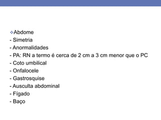 Abdome
- Simetria
- Anormalidades
- PA: RN a termo é cerca de 2 cm a 3 cm menor que o PC
- Coto umbilical
- Onfalocele
- Gastrosquise
- Ausculta abdominal
- Fígado
- Baço
 
