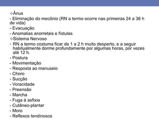 Ânus
- Eliminação do mecônio (RN a termo ocorre nas primeiras 24 a 36 h
de vida)
- Evacuação
- Anomalias anorretais e fístulas
Sistema Nervoso
• RN a termo costuma ficar de 1 a 2 h muito desperto, e a seguir
habitualmente dorme profundamente por algumas horas, por vezes
até 12 h.
- Postura
- Movimentação
- Resposta ao manuseio
- Choro
- Sucção
- Voracidade
- Preensão
- Marcha
- Fuga à asfixia
- Cutâneo-plantar
- Moro
- Reflexos tendinosos
 