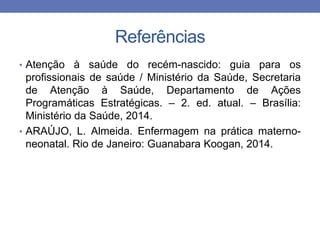 Referências
• Atenção à saúde do recém-nascido: guia para os
profissionais de saúde / Ministério da Saúde, Secretaria
de Atenção à Saúde, Departamento de Ações
Programáticas Estratégicas. – 2. ed. atual. – Brasília:
Ministério da Saúde, 2014.
• ARAÚJO, L. Almeida. Enfermagem na prática materno-
neonatal. Rio de Janeiro: Guanabara Koogan, 2014.
 