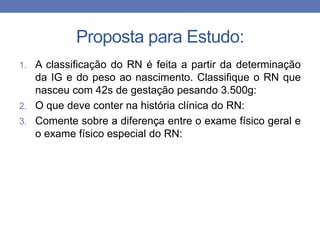 Proposta para Estudo:
1. A classificação do RN é feita a partir da determinação
da IG e do peso ao nascimento. Classifique o RN que
nasceu com 42s de gestação pesando 3.500g:
2. O que deve conter na história clínica do RN:
3. Comente sobre a diferença entre o exame físico geral e
o exame físico especial do RN:
 