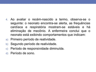 4. Ao avaliar o recém-nascido a termo, observa-se o
seguinte: o neonato encontra-se alerta, as frequências
cardíaca e respiratória mostram-se estáveis e há
eliminação de mecônio. A enfermeira conclui que o
neonato está exibindo comportamentos que indicam:
a) Primeiro período de reatividade.
b) Segundo período de reatividade.
c) Período de responsividade diminuída.
d) Período de sono.
 