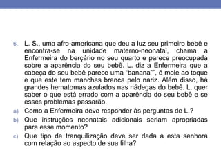 6. L. S., uma afro-americana que deu a luz seu primeiro bebê e
encontra-se na unidade materno-neonatal, chama a
Enfermeira do berçário no seu quarto e parece preocupada
sobre a aparência do seu bebê. L. diz a Enfermeira que a
cabeça do seu bebê parece uma “banana”´, é mole ao toque
e que este tem manchas branca pelo nariz. Além disso, há
grandes hematomas azulados nas nádegas do bebê. L. quer
saber o que está errado com a aparência do seu bebê e se
esses problemas passarão.
a) Como a Enfermeira deve responder às perguntas de L.?
b) Que instruções neonatais adicionais seriam apropriadas
para esse momento?
c) Que tipo de tranquilização deve ser dada a esta senhora
com relação ao aspecto de sua filha?
 