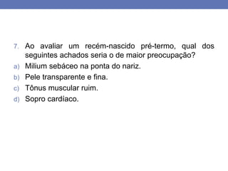 7. Ao avaliar um recém-nascido pré-termo, qual dos
seguintes achados seria o de maior preocupação?
a) Milium sebáceo na ponta do nariz.
b) Pele transparente e fina.
c) Tônus muscular ruim.
d) Sopro cardíaco.
 