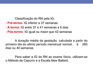 Classificação do RN pela IG:
• Pré-termo: IG inferior a 37 semanas
• A termo: IG entre 37 e 41 semanas e 6 dias
• Pós-termo: IG igual ou maior que 42 semanas
A duração média da gestação, calculada a partir do
primeiro dia do ultimo período menstrual normal, é 280
dias ou 40 semanas.
Para saber a IG do RN ao exame físico, utilizam-se
o Método de Capurro e a Escala New Ballard.
 