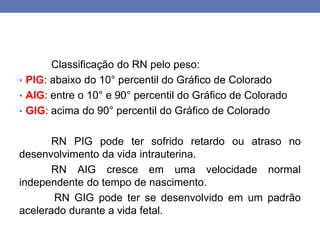 Classificação do RN pelo peso:
• PIG: abaixo do 10° percentil do Gráfico de Colorado
• AIG: entre o 10° e 90° percentil do Gráfico de Colorado
• GIG: acima do 90° percentil do Gráfico de Colorado
RN PIG pode ter sofrido retardo ou atraso no
desenvolvimento da vida intrauterina.
RN AIG cresce em uma velocidade normal
independente do tempo de nascimento.
RN GIG pode ter se desenvolvido em um padrão
acelerado durante a vida fetal.
 