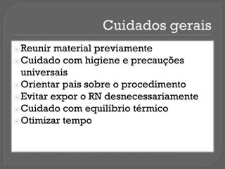Cuidados gerais
⦿Reunir material previamente
⦿Cuidado com higiene e precauções
universais
⦿Orientar pais sobre o procedimento
⦿Evitar expor o RN desnecessariamente
⦿Cuidado com equilíbrio térmico
⦿Otimizar tempo
 