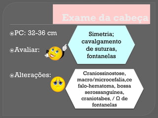 Exame da cabeça
⦿PC: 32-36 cm
⦿Avaliar:
⦿Alterações:
Simetria;
cavalgamento
de suturas,
fontanelas
Craniossinostose,
macro/microcefalia,ce
falo-hematoma, bossa
serossanguínea,
craniotabes, / Ω de
fontanelas
 