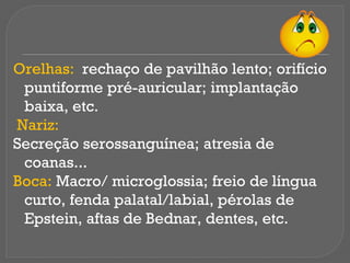 Orelhas: rechaço de pavilhão lento; orifício
puntiforme pré-auricular; implantação
baixa, etc.
Nariz:
Secreção serossanguínea; atresia de
coanas...
Boca: Macro/ microglossia; freio de língua
curto, fenda palatal/labial, pérolas de
Epstein, aftas de Bednar, dentes, etc.
 