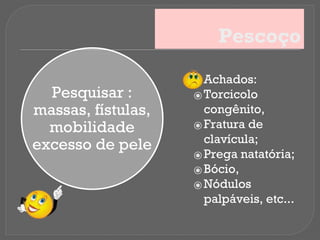 Pescoço
Pesquisar :
massas, fístulas,
mobilidade
excesso de pele
⦿ Achados:
⦿ Torcicolo
congênito,
⦿ Fratura de
clavícula;
⦿ Prega natatória;
⦿ Bócio,
⦿ Nódulos
palpáveis, etc...
 