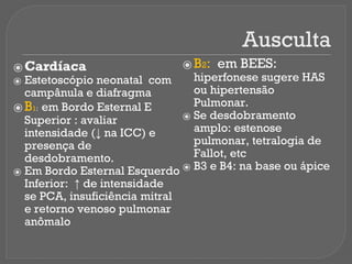 Ausculta
⦿ Cardíaca
⦿ Estetoscópio neonatal com
campânula e diafragma
⦿ B1: em Bordo Esternal E
Superior : avaliar
intensidade (↓ na ICC) e
presença de
desdobramento.
⦿ Em Bordo Esternal Esquerdo
Inferior: ↑ de intensidade
se PCA, insuficiência mitral
e retorno venoso pulmonar
anômalo
⦿ B2: em BEES:
hiperfonese sugere HAS
ou hipertensão
Pulmonar.
⦿ Se desdobramento
amplo: estenose
pulmonar, tetralogia de
Fallot, etc
⦿ B3 e B4: na base ou ápice
 