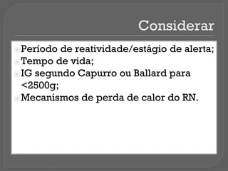 Considerar
⦿Período de reatividade/estágio de alerta;
⦿Tempo de vida;
⦿IG segundo Capurro ou Ballard para
<2500g;
⦿Mecanismos de perda de calor do RN.
 