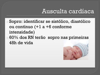 Ausculta cardíaca
⦿Sopro: identificar se sistólico, diastólico
ou contínuo (+1 a +6 conforme
intensidade)
⦿60% dos RN terão sopro nas primeiras
48h de vida
 