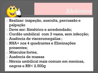 Abdome
⦿ Realizar: inspeção, ausculta, percussão e
palpação
⦿ Deve ser: Simétrico e arredondado;
⦿ Cordão umbilical com 3 vasos, sem infecção;
⦿ Ausência de visceromegalias ;
⦿ RHA+ nos 4 quadrantes e Eliminações
presentes;
⦿ Músculos fortes,
⦿ Ausência de massas
⦿ Hérnia umbilical mais comum em meninas,
negros e RN< 2.500g
 
