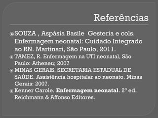 Referências
⦿SOUZA , Aspásia Basile Gesteria e cols.
Enfermagem neonatal: Cuidado Integrado
ao RN. Martinari, São Paulo, 2011.
⦿ TAMEZ, R. Enfermagem na UTI neonatal, São
Paulo: Atheneu; 2007
⦿ MINAS GERAIS. SECRETARIA ESTADUAL DE
SAÚDE. Assistência hospitalar ao neonato. Minas
Gerais: 2007.
⦿ Kenner Carole. Enfermagem neonatal. 2⁰ ed.
Reichmann & Affonso Editores.
 