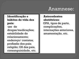 Anamnese:
⦿ Identificação e
hábitos de vida dos
pais:
uso de
drogas/medicações;
estabilidade do
relacionamento;
endereço/ contatos;
profissão dos pais;
religião; GS dos pais,
consanguinidade, etc.
⦿ Antecedentes
obstétricos:
GPA, tipos de parto,
complicações,
internações anteriores,
amamentação, etc.
 