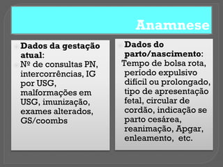 Anamnese
⦿ Dados da gestação
atual:
⦿ Nº de consultas PN,
intercorrências, IG
por USG,
malformações em
USG, imunização,
exames alterados,
GS/coombs
⦿ Dados do
parto/nascimento:
Tempo de bolsa rota,
período expulsivo
difícil ou prolongado,
tipo de apresentação
fetal, circular de
cordão, indicação se
parto cesárea,
reanimação, Apgar,
enleamento, etc.
 