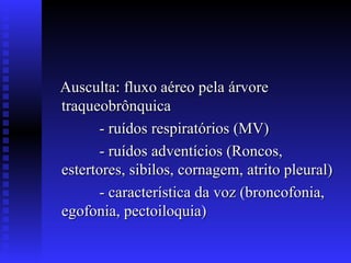 Ausculta: fluxo aéreo pela árvore
traqueobrônquica
       - ruídos respiratórios (MV)
       - ruídos adventícios (Roncos,
estertores, sibilos, cornagem, atrito pleural)
       - característica da voz (broncofonia,
egofonia, pectoiloquia)
 
